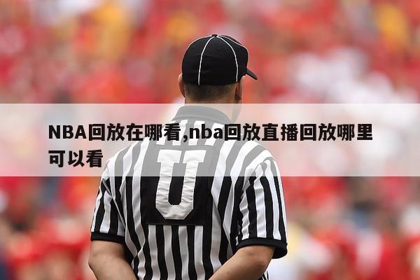 NBA回放在哪看,nba回放直播回放哪里可以看