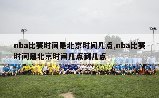 nba比赛时间是北京时间几点,nba比赛时间是北京时间几点到几点