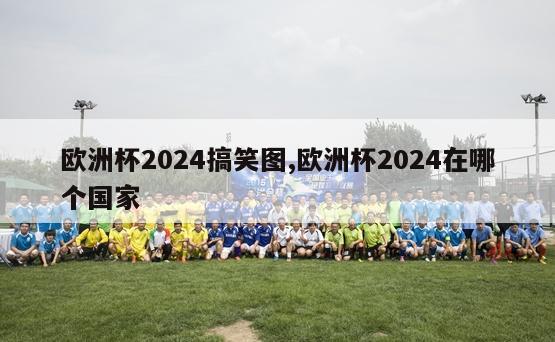 欧洲杯2024搞笑图,欧洲杯2024在哪个国家