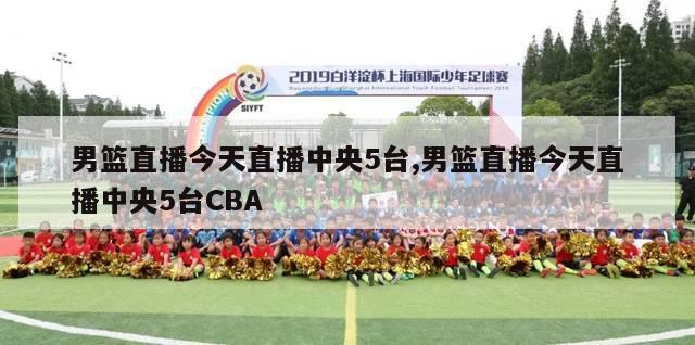 男篮直播今天直播中央5台,男篮直播今天直播中央5台CBA