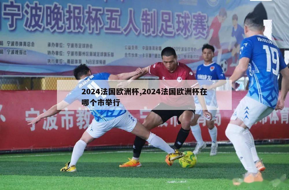 2024法国欧洲杯,2024法国欧洲杯在哪个市举行